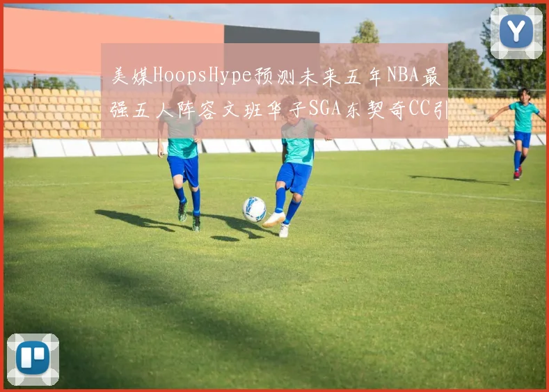 美媒HoopsHype预测未来五年NBA最强五人阵容文班华子SGA东契奇CC引发热议