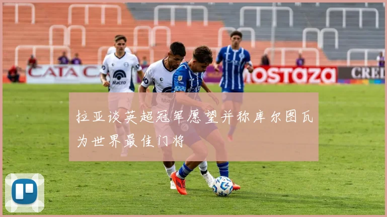 拉亚谈英超冠军愿望并称库尔图瓦为世界最佳门将