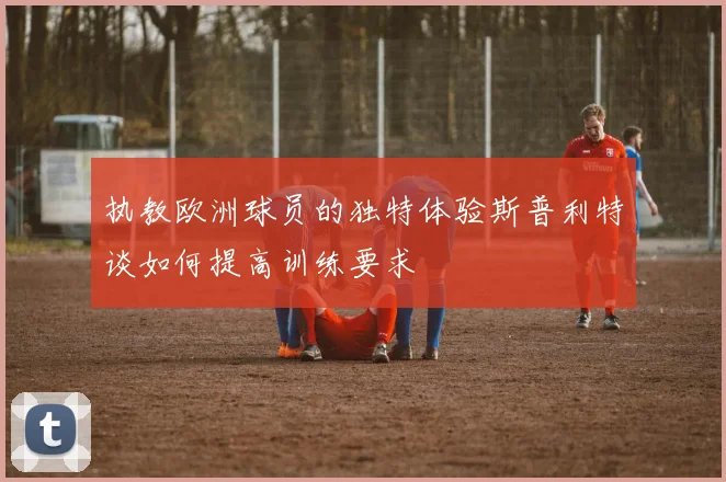 执教欧洲球员的独特体验斯普利特谈如何提高训练要求