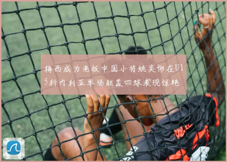 梅西成为老板中国小将姚奕仰在U15科内利亚单场狂轰四球表现惊艳