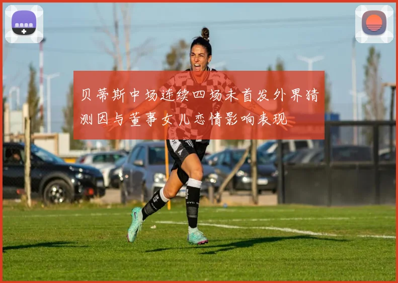 贝蒂斯中场连续四场未首发外界猜测因与董事女儿恋情影响表现